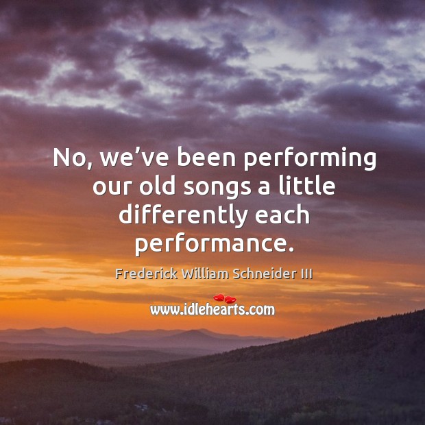 No, we’ve been performing our old songs a little differently each performance. Frederick William Schneider III Picture Quote