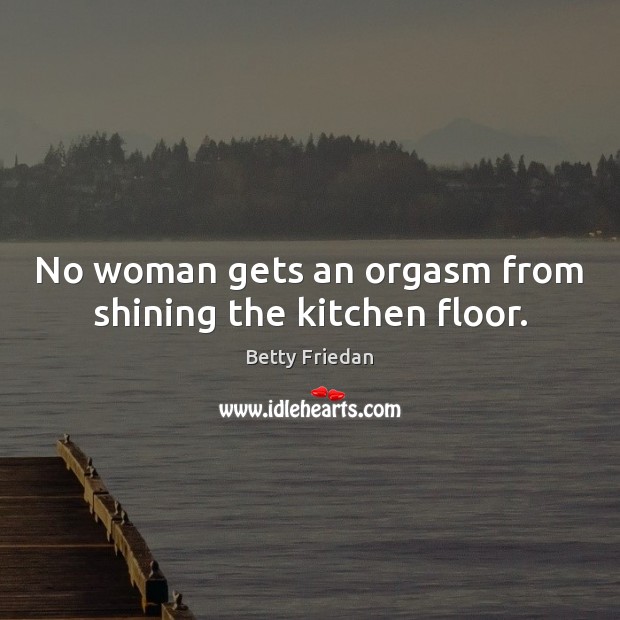 No woman gets an orgasm from shining the kitchen floor. Betty Friedan Picture Quote