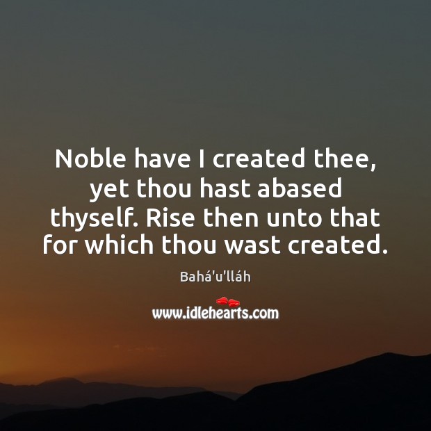 Noble have I created thee, yet thou hast abased thyself. Rise then Bahá’u’lláh Picture Quote