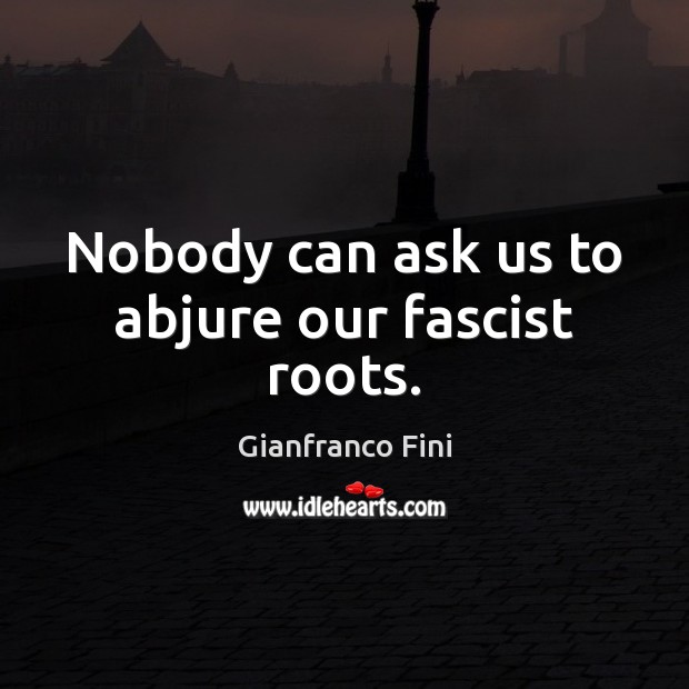 Nobody can ask us to abjure our fascist roots. Gianfranco Fini Picture Quote