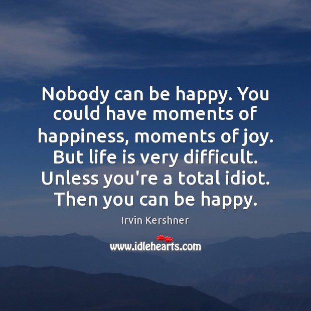 Nobody can be happy. You could have moments of happiness, moments of 