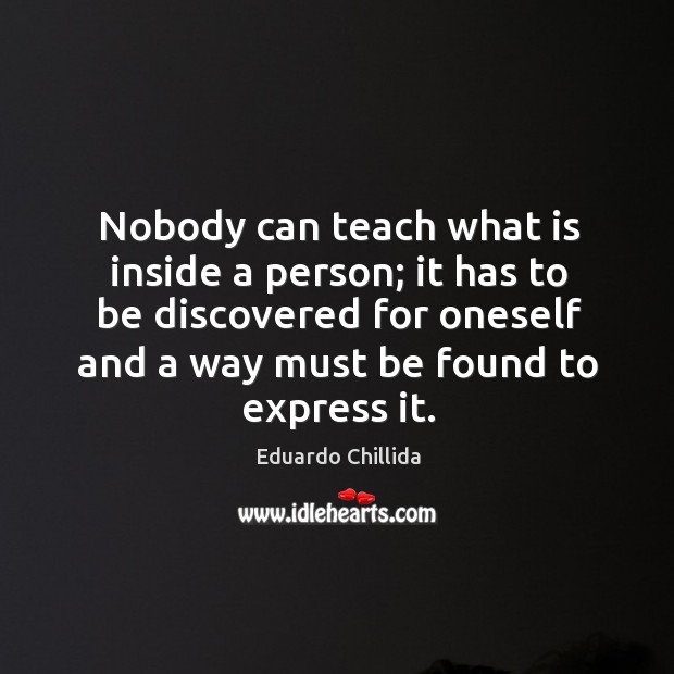 Nobody can teach what is inside a person; it has to be discovered for oneself and a way must be found to express it. Eduardo Chillida Picture Quote
