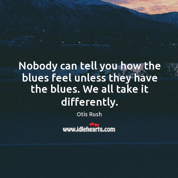 Nobody can tell you how the blues feel unless they have the blues. We all take it differently. Otis Rush Picture Quote