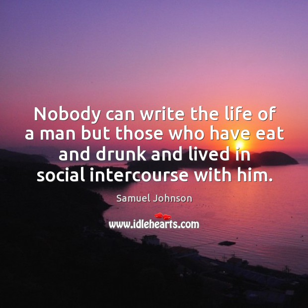 Nobody can write the life of a man but those who have eat and drunk and lived in social intercourse with him. Samuel Johnson Picture Quote