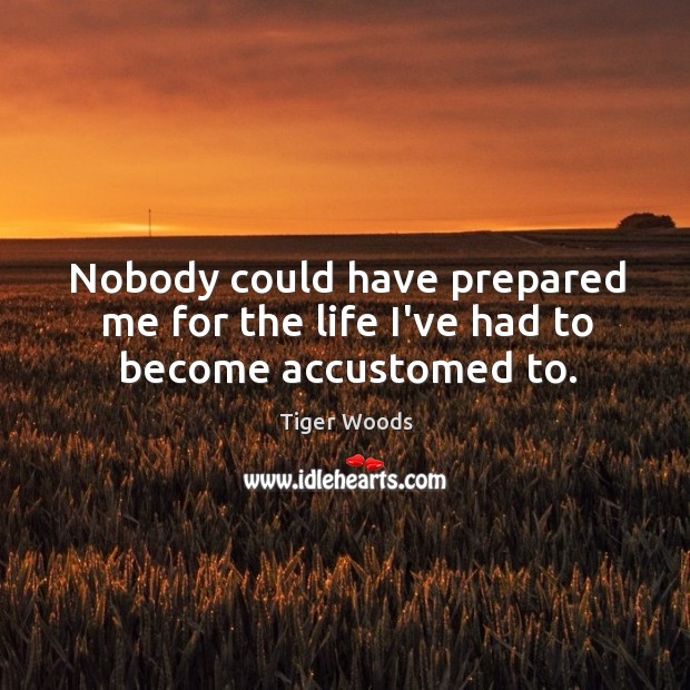 Nobody could have prepared me for the life I’ve had to become accustomed to. Tiger Woods Picture Quote