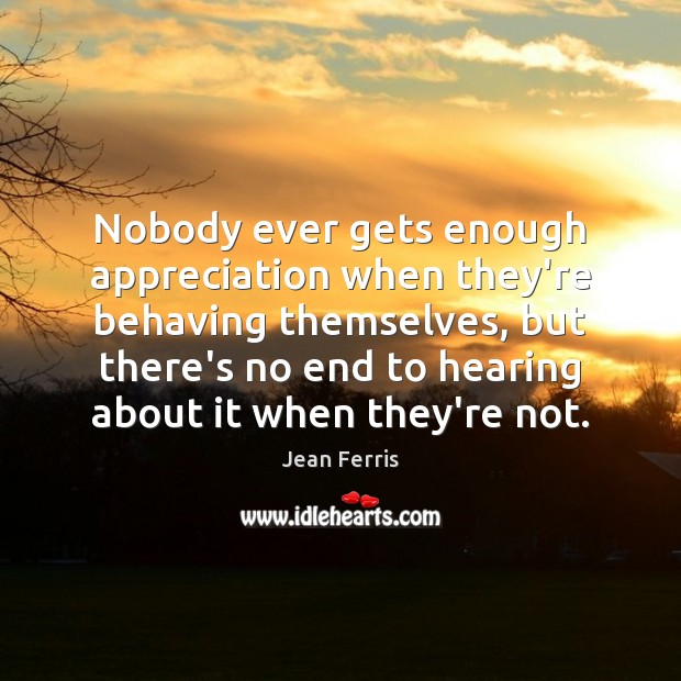 Nobody ever gets enough appreciation when they’re behaving themselves, but there’s no 