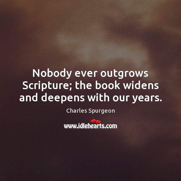 Nobody ever outgrows Scripture; the book widens and deepens with our years. Charles Spurgeon Picture Quote
