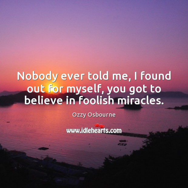 Nobody ever told me, I found out for myself, you got to believe in foolish miracles. Ozzy Osbourne Picture Quote