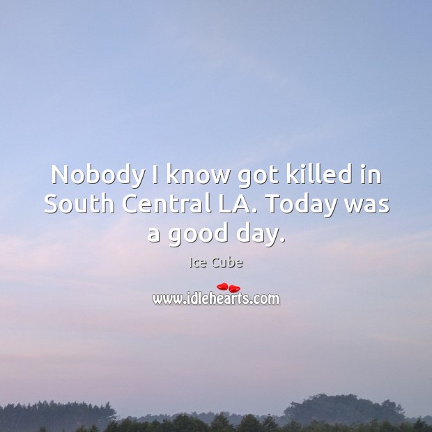 Nobody I know got killed in South Central LA. Today was a good day. Ice Cube Picture Quote