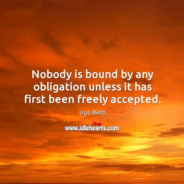 Nobody is bound by any obligation unless it has first been freely accepted. Ugo Betti Picture Quote