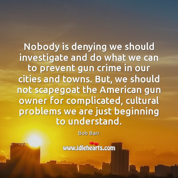 Nobody is denying we should investigate and do what we can to Bob Barr Picture Quote