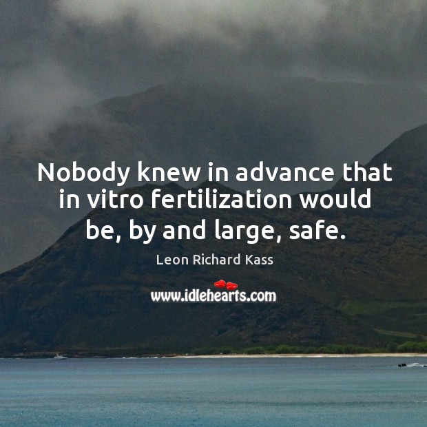 Nobody knew in advance that in vitro fertilization would be, by and large, safe. Leon Richard Kass Picture Quote