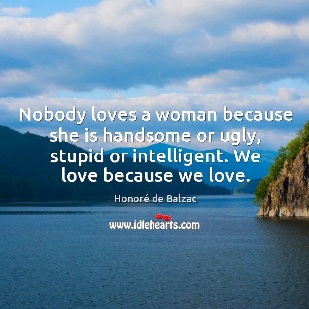 Nobody loves a woman because she is handsome or ugly, stupid or intelligent. We love because we love. Honoré de Balzac Picture Quote
