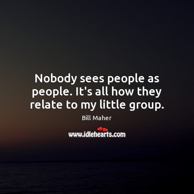 Nobody sees people as people. It’s all how they relate to my little group. Image