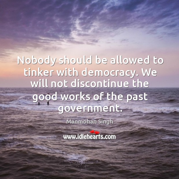 Nobody should be allowed to tinker with democracy. We will not discontinue the good works of the past government. Manmohan Singh Picture Quote