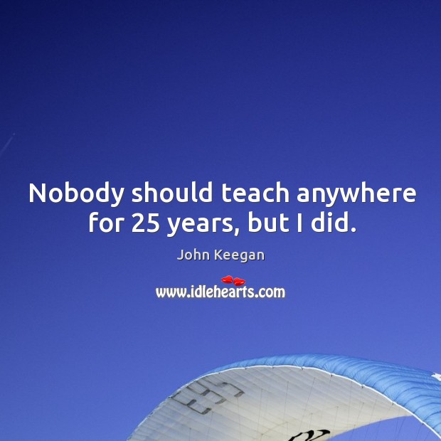 Nobody should teach anywhere for 25 years, but I did. John Keegan Picture Quote