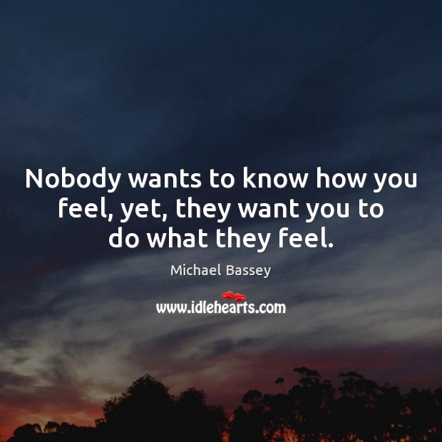 Nobody wants to know how you feel, yet, they want you to do what they feel. Michael Bassey Picture Quote
