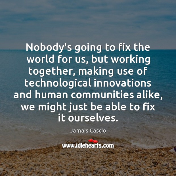 Nobody’s going to fix the world for us, but working together, making 
