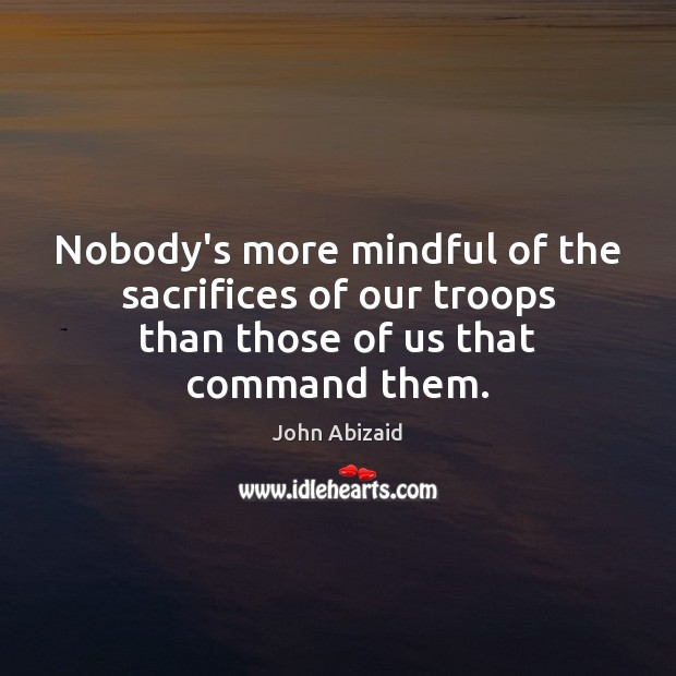 Nobody’s more mindful of the sacrifices of our troops than those of us that command them. John Abizaid Picture Quote
