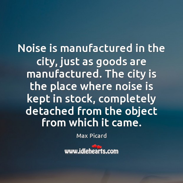 Noise is manufactured in the city, just as goods are manufactured. The Max Picard Picture Quote
