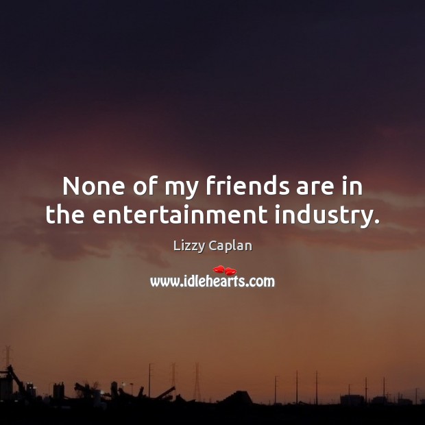 None of my friends are in the entertainment industry. 
