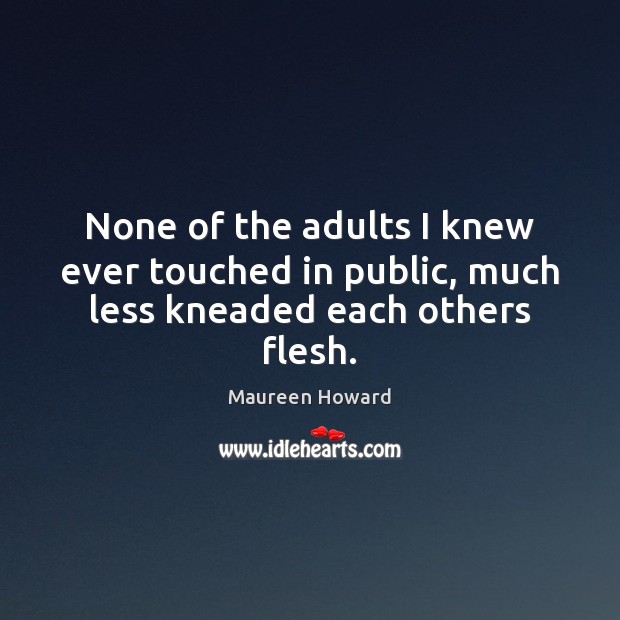 None of the adults I knew ever touched in public, much less kneaded each others flesh. Maureen Howard Picture Quote