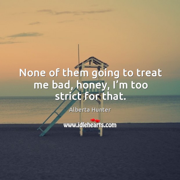 None of them going to treat me bad, honey, I’m too strict for that. Alberta Hunter Picture Quote