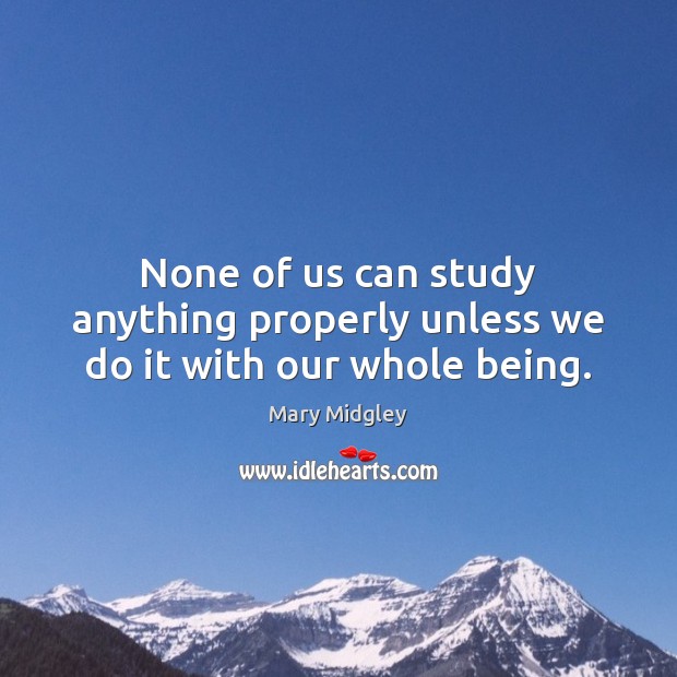 None of us can study anything properly unless we do it with our whole being. Mary Midgley Picture Quote