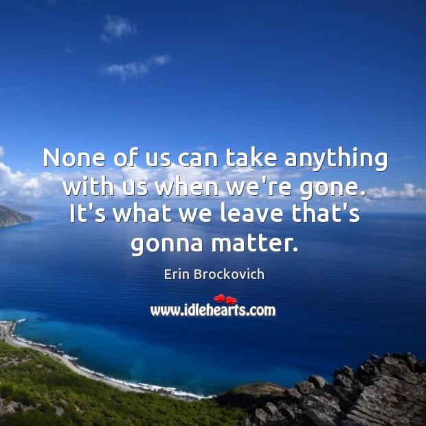None of us can take anything with us when we’re gone. It’s Erin Brockovich Picture Quote