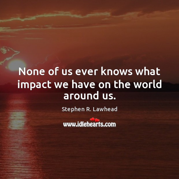 None of us ever knows what impact we have on the world around us. Image