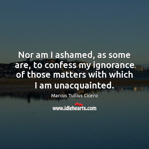 Nor am I ashamed, as some are, to confess my ignorance of Marcus Tullius Cicero Picture Quote