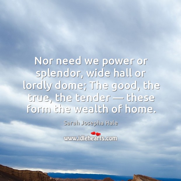 Nor need we power or splendor, wide hall or lordly dome; the good, the true, the tender — these form the wealth of home. Sarah Josepha Hale Picture Quote