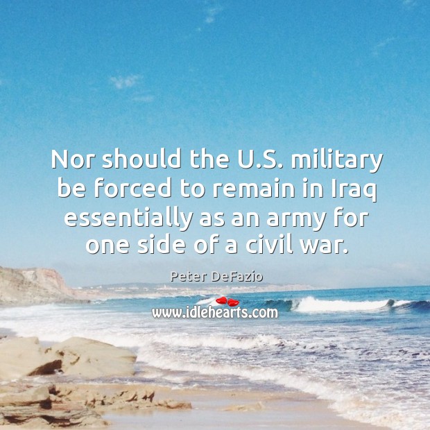 Nor should the u.s. Military be forced to remain in iraq essentially as an army for one side of a civil war. Peter DeFazio Picture Quote