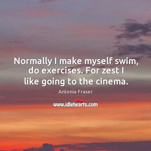 Normally I make myself swim, do exercises. For zest I like going to the cinema. Antonia Fraser Picture Quote