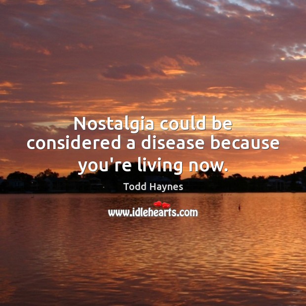 Nostalgia could be considered a disease because you’re living now. Image