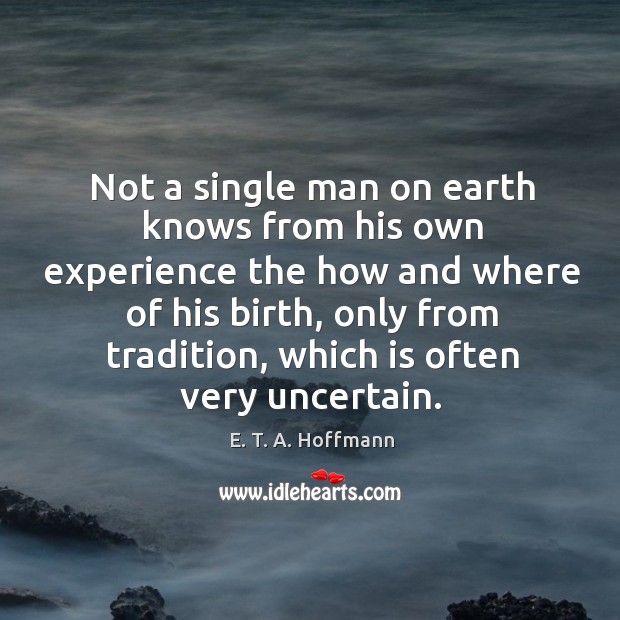 Not a single man on earth knows from his own experience the how and where of his birth, only from tradition, which is often very uncertain. E. T. A. Hoffmann Picture Quote
