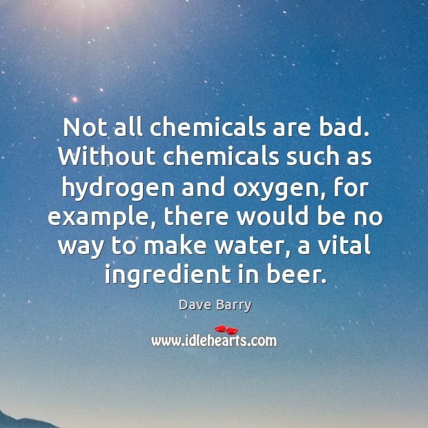 Not all chemicals are bad. Without chemicals such as hydrogen and oxygen 