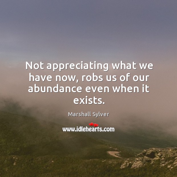 Not appreciating what we have now, robs us of our abundance even when it exists. Marshall Sylver Picture Quote
