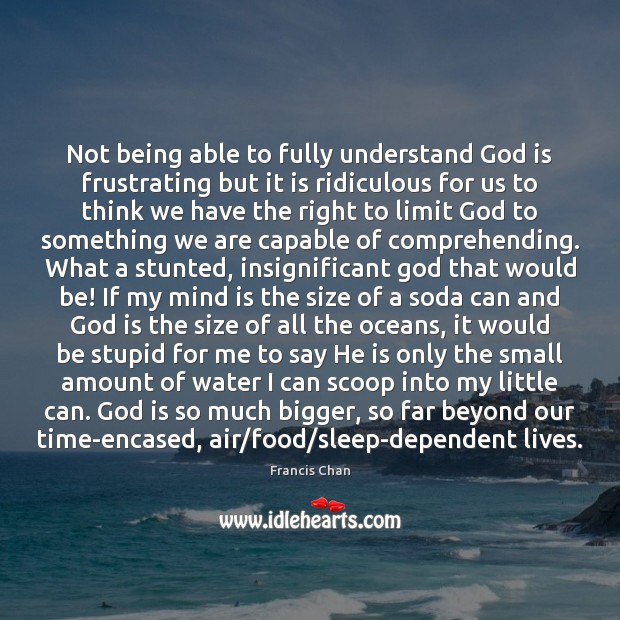 Not being able to fully understand God is frustrating but it is 