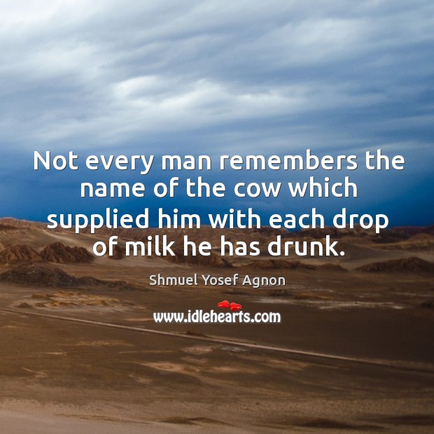 Not every man remembers the name of the cow which supplied him with each drop of milk he has drunk. Shmuel Yosef Agnon Picture Quote