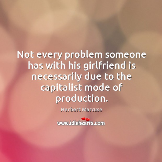Not every problem someone has with his girlfriend is necessarily due to the capitalist mode of production. Herbert Marcuse Picture Quote
