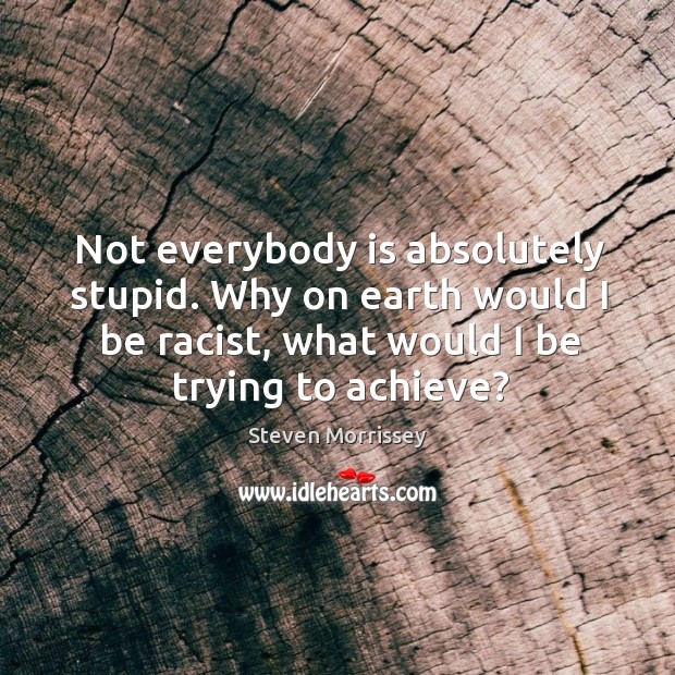 Not everybody is absolutely stupid. Why on earth would I be racist, what would I be trying to achieve? Steven Morrissey Picture Quote