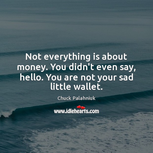 Not everything is about money. You didn’t even say, hello. You are Image