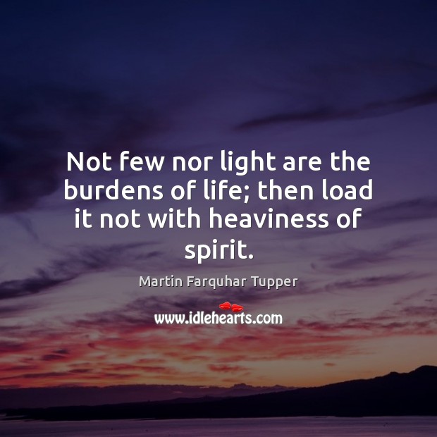 Not few nor light are the burdens of life; then load it not with heaviness of spirit. Martin Farquhar Tupper Picture Quote
