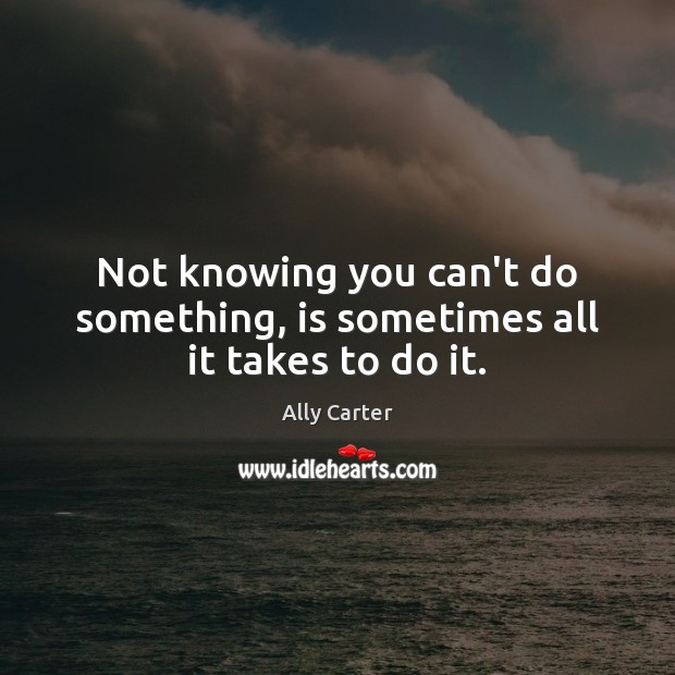Not knowing you can’t do something, is sometimes all it takes to do it. Ally Carter Picture Quote