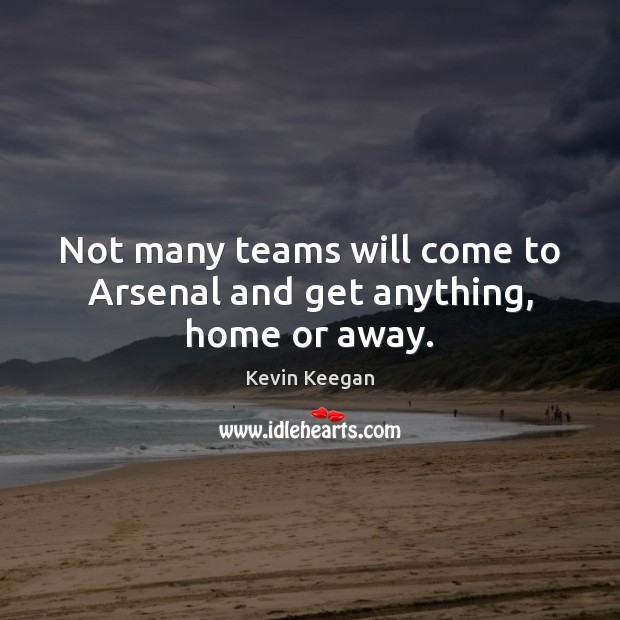 Not many teams will come to Arsenal and get anything, home or away. 