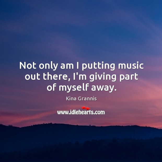 Not only am I putting music out there, I’m giving part of myself away. Kina Grannis Picture Quote
