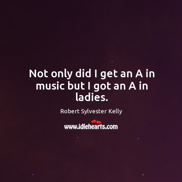 Not only did I get an a in music but I got an a in ladies. Robert Sylvester Kelly Picture Quote