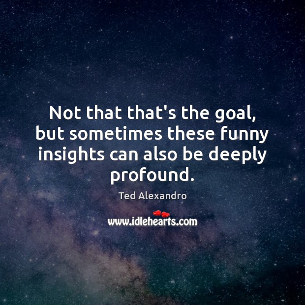 Not that that’s the goal, but sometimes these funny insights can also be deeply profound. Ted Alexandro Picture Quote