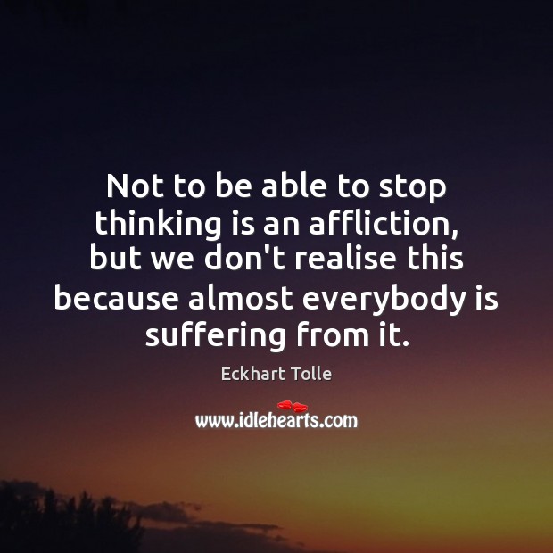 Not to be able to stop thinking is an affliction, but we 